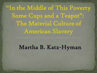 “In the Middle of This Poverty Some Cups and a Teapot”:  The Material Culture of American Slavery Martha B. Katz-Hyman 