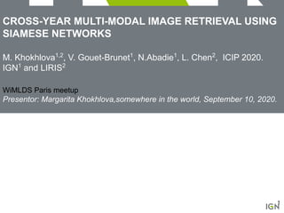 CROSS-YEAR MULTI-MODAL IMAGE RETRIEVAL USING
SIAMESE NETWORKS
M. Khokhlova1,2
, V. Gouet-Brunet1
, N.Abadie1
, L. Chen2
, ICIP 2020.
IGN1
and LIRIS2
WiMLDS Paris meetup
Presentor: Margarita Khokhlova,somewhere in the world, September 10, 2020.
1
 