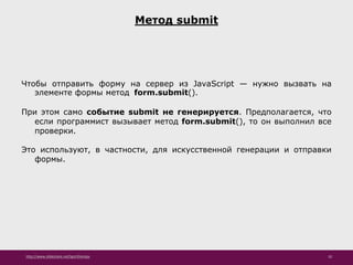 http://www.slideshare.net/IgorShkulipa 10
Метод submit
Чтобы отправить форму на сервер из JavaScript — нужно вызвать на
элементе формы метод form.submit().
При этом само событие submit не генерируется. Предполагается, что
если программист вызывает метод form.submit(), то он выполнил все
проверки.
Это используют, в частности, для искусственной генерации и отправки
формы.
 