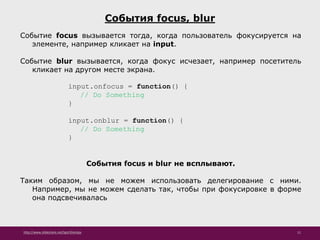 http://www.slideshare.net/IgorShkulipa 11
События focus, blur
Событие focus вызывается тогда, когда пользователь фокусируется на
элементе, например кликает на input.
Событие blur вызывается, когда фокус исчезает, например посетитель
кликает на другом месте экрана.
input.onfocus = function() {
// Do Something
}
input.onblur = function() {
// Do Something
}
События focus и blur не всплывают.
Таким образом, мы не можем использовать делегирование с ними.
Например, мы не можем сделать так, чтобы при фокусировке в форме
она подсвечивалась
 