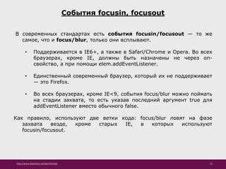 http://www.slideshare.net/IgorShkulipa 12
События focusin, focusout
В современных стандартах есть события focusin/focusout — то же
самое, что и focus/blur, только они всплывают.
• Поддерживается в IE6+, а также в Safari/Chrome и Opera. Во всех
браузерах, кроме IE, должны быть назначены не через on-
свойство, а при помощи elem.addEventListener.
• Единственный современный браузер, который их не поддерживает
— это Firefox.
• Во всех браузерах, кроме IE<9, события focus/blur можно поймать
на стадии захвата, то есть указав последний аргумент true для
addEventListener вместо обычного false.
Как правило, используют две ветки кода: focus/blur ловят на фазе
захвата везде, кроме старых IE, в которых используют
focusin/focusout.
 