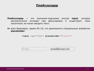http://www.slideshare.net/IgorShkulipa 15
Плейсхолдер
Плейсхолдер — это значение-подсказка внутри input, которое
автоматически исчезает при фокусировке и существует, пока
посетитель не начал вводить текст.
Во всех браузерах, кроме IE<10, это реализуется специальным атрибутом
placeholder:
<input type="text" placeholder="E-mail">
 