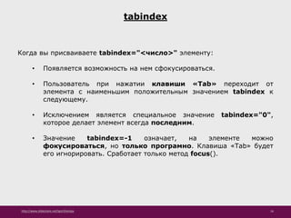http://www.slideshare.net/IgorShkulipa 16
tabindex
Когда вы присваиваете tabindex="<число>" элементу:
• Появляется возможность на нем сфокусироваться.
• Пользователь при нажатии клавиши «Tab» переходит от
элемента с наименьшим положительным значением tabindex к
следующему.
• Исключением является специальное значение tabindex="0",
которое делает элемент всегда последним.
• Значение tabindex=-1 означает, на элементе можно
фокусироваться, но только програмно. Клавиша «Tab» будет
его игнорировать. Сработает только метод focus().
 