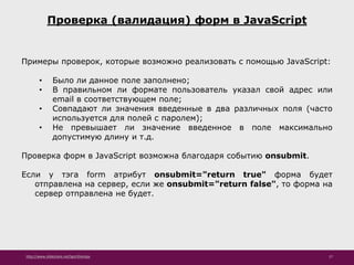 http://www.slideshare.net/IgorShkulipa 17
Проверка (валидация) форм в JavaScript
Примеры проверок, которые возможно реализовать с помощью JavaScript:
• Было ли данное поле заполнено;
• В правильном ли формате пользователь указал свой адрес или
email в соответствующем поле;
• Совпадают ли значения введенные в два различных поля (часто
используется для полей с паролем);
• Не превышает ли значение введенное в поле максимально
допустимую длину и т.д.
Проверка форм в JavaScript возможна благодаря событию onsubmit.
Если у тэга form атрибут onsubmit="return true" форма будет
отправлена на сервер, если же onsubmit="return false", то форма на
сервер отправлена не будет.
 