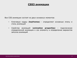 http://www.slideshare.net/IgorShkulipa 18
CSS3 анимации
Все CSS анимации состоят из двух основных моментов:
• Ключевые кадры (keyframes) - определяют основные этапы и
стиль анимаций
• Свойства анимаций (animation properties) - подключение
определенной анимации к css элементу и определение вариантов
запуска анимаций
 