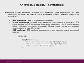 http://www.slideshare.net/IgorShkulipa 19
Ключевые кадры (keyframes)
Ключевые кадры являются основой CSS анимации. Они определяют то, как
анимация выглядит на каждом этапе временной шкалы. Каждый @keyframes
состоит из:
• Имя анимации: имя, описывающее анимацию.
• Этапы анимации: каждый этап анимации представлен в процентах. 0%
представляет собой начальное состояние анимации. 100% представляет
собой конечное состояние анимации. Между этими двумя состояниями
можно добавить еще 98 этапов.
• CSS свойства: CSS свойств, определяются для каждого этапа временной
шкалы.
Например:
@keyframes bounceIn {
0% { transform: scale(0.1); opacity: 0; }
60% { transform: scale(1.2); opacity: 1; }
100% { transform: scale(1); }
}
 