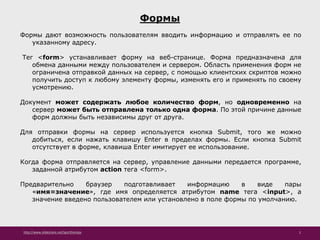 http://www.slideshare.net/IgorShkulipa 2
Формы
Формы дают возможность пользователям вводить информацию и отправлять ее по
указанному адресу.
Тег <form> устанавливает форму на веб-странице. Форма предназначена для
обмена данными между пользователем и сервером. Область применения форм не
ограничена отправкой данных на сервер, с помощью клиентских скриптов можно
получить доступ к любому элементу формы, изменять его и применять по своему
усмотрению.
Документ может содержать любое количество форм, но одновременно на
сервер может быть отправлена только одна форма. По этой причине данные
форм должны быть независимы друг от друга.
Для отправки формы на сервер используется кнопка Submit, того же можно
добиться, если нажать клавишу Enter в пределах формы. Если кнопка Submit
отсутствует в форме, клавиша Enter имитирует ее использование.
Когда форма отправляется на сервер, управление данными передается программе,
заданной атрибутом action тега <form>.
Предварительно браузер подготавливает информацию в виде пары
«имя=значение», где имя определяется атрибутом name тега <input>, а
значение введено пользователем или установлено в поле формы по умолчанию.
 