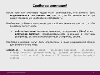 http://www.slideshare.net/IgorShkulipa 20
Свойства анимаций
После того как ключевые кадры были реализованы, они должны быть
подключены к css элементам, для того, чтобы указать как и при
каких условиях им необходимо срабатывать.
Необходимо добавить следующие два свойства анимации для того, чтобы
анимации запустились:
• animation-name: название анимации, определены в @keyframes
• animation-duration: продолжительность анимации в секундах
(например, 5s) или в миллисекундах (например, 200ms).
Свойства анимаций могут быть определены в виде сокращенной формы
для более чистого кода.
animation: [animation-name] [animation-duration] [animation-
timing-function] [animation-delay] [animation-iteration-count]
[animation-direction] [animation-fill-mode] [animation-play-
state];
 