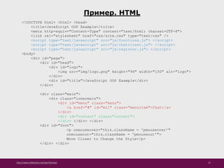 http://www.slideshare.net/IgorShkulipa 22
Пример. HTML
<!DOCTYPE html> <html> <head>
<title>JavaScript OOP Example</title>
<meta http-equiv="Content-Type" content="text/html; charset=UTF-8">
<link rel="stylesheet" href="css/site.css" type="text/css" />
<script type="text/javascript" src="js/functions.js"> </script>
<script type="text/javascript" src="js/chatclient.js"> </script>
<script type="text/javascript" src="js/register.js"> </script>
<body>
<div id="page">
<div id="head">
<div id="logo">
<img src="img/logo.png" height="94" width="100" alt="logo">
</div>
<div id="title">JavaScript OOP Example</div>
</div>
<div class="main">
<div class="innermain">
<div id="menu" class="menu">
<a href="#" id="mi1" class="menuitem">Chat</a>
</div>
<div id="content" class="content">
</div> </div> </div>
<div id="foot">
<p onmouseover="this.className = 'pmouseover'"
onmouseout="this.className = 'pmouseout'">
Move Closer to Change the Style</p>
</div> </div>
 