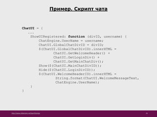 http://www.slideshare.net/IgorShkulipa 29
Пример. Скрипт чата
ChatUI = {
...
ShowUIRegistered: function (divID, username) {
ChatEngine.UserName = username;
ChatUI.GlobalChatDivID = divID;
$(ChatUI.GlobalChatDivID).innerHTML =
ChatUI.GetWelcomeHeader() +
ChatUI.GetLoginDiv() +
ChatUI.GetMainChatDiv();
Show($(ChatUI.MainChatDivID));
Hide($(ChatUI.LoginDivID));
$(ChatUI.WelcomeHeaderID).innerHTML =
String.format(ChatUI.WelcomeMessageText,
ChatEngine.UserName);
}
}
 