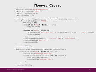 http://www.slideshare.net/IgorShkulipa 30
Пример. Сервер
var ws = require("nodejs-websocket");
var http = require("http");
var fs = require("fs");
var fileNumber = 0;
var httpserver = http.createServer(function (request, response) {
if (request.method == 'POST') {
var body = "";
request.on("data", function (data) {
body += data;
});
request.on("end", function () {
fs.writeFile("d:tmptest" + fileNumber.toString() + ".txt", body);
fileNumber++;
});
response.writeHead(200, { "Content-Type": "text/plain" });
response.write(“Got It!");
response.end();
}
}).listen(12346);
var server = ws.createServer(function (connection) {
connection.on("text", function (message) {
console.log("Message Received");
server.connections.forEach(function (conn) {
conn.sendText(message);
console.log("Message Sent");
});
})
}).listen(12345);
 