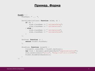 http://www.slideshare.net/IgorShkulipa 31
Пример. Форма
FormUI = {
FormText: " ... ",
SetValidationClass: function (elem, b) {
if (b) {
elem.className -= " validatefalse";
elem.className += " validatetrue";
} else {
elem.className -= " validatetrue";
elem.className += " validatefalse";
}
},
GetForm: function () {
return FormUI.FormText;
},
ShowForm: function (elemID) {
$(elemID).innerHTML = FormUI.GetForm();
var form = document.getElementById("registrationform");
form.setAttribute("action", "http://127.0.0.1:12346");
FormUI.BindEventHandlers();
}
};
 
