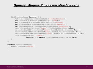 http://www.slideshare.net/IgorShkulipa 34
Пример. Форма. Привязка обрабочиков
BindEventHandlers: function () {
var form = document.getElementById("registrationform");
var nameField = document.getElementById("name");
var surnameField = document.getElementById("surname");
var passwordField = document.getElementById("password");
var repasswordField = document.getElementById("repassword");
nameField.addEventListener("keyup", FormUI.ValidateName, false);
surnameField.addEventListener("keyup", FormUI.ValidateSurname, false);
passwordField.addEventListener("keyup", FormUI.ValidatePassword, false);
repasswordField.addEventListener("keyup", FormUI.ValidatePassword, false);
form.addEventListener("submit",
function () { return FormUI.ValidateSubmit(); }, false);
}
};
function ShowRegisterForm() {
FormUI.ShowForm("content");
}
 