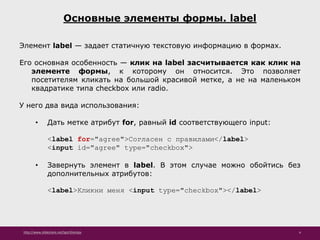 http://www.slideshare.net/IgorShkulipa 4
Основные элементы формы. label
Элемент label — задает статичную текстовую информацию в формах.
Его основная особенность — клик на label засчитывается как клик на
элементе формы, к которому он относится. Это позволяет
посетителям кликать на большой красивой метке, а не на маленьком
квадратике типа checkbox или radio.
У него два вида использования:
• Дать метке атрибут for, равный id соответствующего input:
<label for="agree">Согласен с правилами</label>
<input id="agree" type="checkbox">
• Завернуть элемент в label. В этом случае можно обойтись без
дополнительных атрибутов:
<label>Кликни меня <input type="checkbox"></label>
 