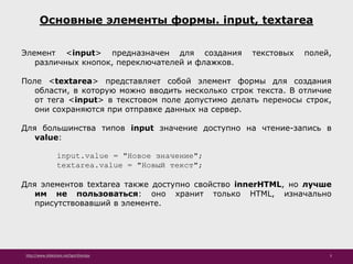 http://www.slideshare.net/IgorShkulipa 5
Основные элементы формы. input, textarea
Элемент <input> предназначен для создания текстовых полей,
различных кнопок, переключателей и флажков.
Поле <textarea> представляет собой элемент формы для создания
области, в которую можно вводить несколько строк текста. В отличие
от тега <input> в текстовом поле допустимо делать переносы строк,
они сохраняются при отправке данных на сервер.
Для большинства типов input значение доступно на чтение-запись в
value:
input.value = "Новое значение";
textarea.value = "Новый текст";
Для элементов textarea также доступно свойство innerHTML, но лучше
им не пользоваться: оно хранит только HTML, изначально
присутствовавший в элементе.
 