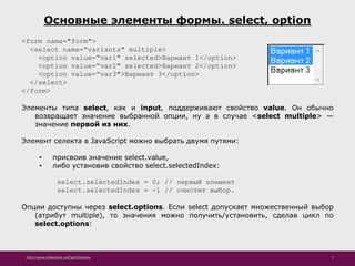http://www.slideshare.net/IgorShkulipa 7
Основные элементы формы. select, option
<form name="form">
<select name=“variants" multiple>
<option value=“var1" selected>Вариант 1</option>
<option value=“var2" selected>Вариант 2</option>
<option value=“var3">Вариант 3</option>
</select>
</form>
Элементы типа select, как и input, поддерживают свойство value. Он обычно
возвращает значение выбранной опции, ну а в случае <select multiple> —
значение первой из них.
Элемент селекта в JavaScript можно выбрать двумя путями:
• присвоив значение select.value,
• либо установив свойство select.selectedIndex:
select.selectedIndex = 0; // первый элемент
select.selectedIndex = -1 // очистит выбор.
Опции доступны через select.options. Если select допускает множественный выбор
(атрибут multiple), то значения можно получить/установить, сделав цикл по
select.options:
 