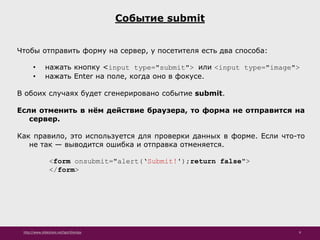 http://www.slideshare.net/IgorShkulipa 9
Событие submit
Чтобы отправить форму на сервер, у посетителя есть два способа:
• нажать кнопку <input type="submit"> или <input type="image">
• нажать Enter на поле, когда оно в фокусе.
В обоих случаях будет сгенерировано событие submit.
Если отменить в нём действие браузера, то форма не отправится на
сервер.
Как правило, это используется для проверки данных в форме. Если что-то
не так — выводится ошибка и отправка отменяется.
<form onsubmit="alert(‘Submit!');return false">
</form>
 