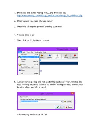 1. Download and Install winwap-win32.exe from this link
http://www.winwap.com/desktop_applications/winwap_for_windows.php
2. Open winwap (no need of wamp server)
3. Open help tab register yourself entering your email
4. You are good to go
5. Now click on FILE->Open Location
6. A msg box will pop up and will ask for the location of your .wml file. (no
need to worry about the location, no need of workspace also) browseyour
location where wml file is saved.
After entering the location hit OK
 
