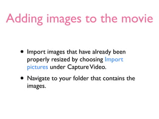 Adding images to the movie

  • Import images that have already been
    properly resized by choosing Import
    pictures under Capture Video.
  • Navigate to your folder that contains the
    images.
 