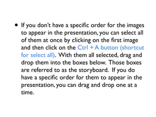 • If you don’t have a speciﬁc order for the images
  to appear in the presentation, you can select all
  of them at once by clicking on the ﬁrst image
  and then click on the Ctrl + A button (shortcut
  for select all). With them all selected, drag and
  drop them into the boxes below. Those boxes
  are referred to as the storyboard. If you do
  have a speciﬁc order for them to appear in the
  presentation, you can drag and drop one at a
  time.
 