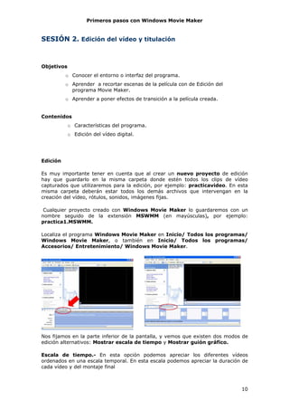 Primeros pasos con Windows Movie Maker


SESIÓN 2. Edición del vídeo y titulación



Objetivos
          o Conocer el entorno o interfaz del programa.
          o Aprender a recortar escenas de la película con de Edición del
            programa Movie Maker.
          o Aprender a poner efectos de transición a la película creada.


Contenidos
            o Características del programa.
            o Edición del vídeo digital.




Edición

Es muy importante tener en cuenta que al crear un nuevo proyecto de edición
hay que guardarlo en la misma carpeta donde estén todos los clips de vídeo
capturados que utilizaremos para la edición, por ejemplo: practicavideo. En esta
misma carpeta deberán estar todos los demás archivos que intervengan en la
creación del vídeo, rótulos, sonidos, imágenes fijas.

 Cualquier proyecto creado con Windows Movie Maker lo guardaremos con un
nombre seguido de la extensión MSWMM (en mayúsculas), por ejemplo:
practica1.MSWMM.

Localiza el programa Windows Movie Maker en Inicio/ Todos los programas/
Windows Movie Maker, o también en Inicio/ Todos los programas/
Accesorios/ Entretenimiento/ Windows Movie Maker.




Nos fijamos en la parte inferior de la pantalla, y vemos que existen dos modos de
edición alternativos: Mostrar escala de tiempo y Mostrar guión gráfico.

Escala de tiempo.- En esta opción podemos apreciar los diferentes vídeos
ordenados en una escala temporal. En esta escala podemos apreciar la duración de
cada vídeo y del montaje final



                                                                              10
 