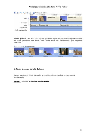 Primeros pasos con Windows Movie Maker




Guión gráfico.- En esta otra opción podemos apreciar los vídeos separados unos
de otros pudiendo ver entre ellos entre ellos las transiciones que hayamos
insertado.




1. Pasos a seguir para la Edición


Vamos a editar el vídeo, para ello se pueden utilizar los clips ya capturados
previamente

PASO 1. Abrimos Windows Movie Maker.




                                                                                11
 