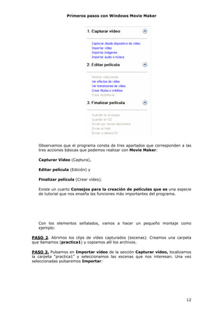 Primeros pasos con Windows Movie Maker




   Observamos que el programa consta de tres apartados que corresponden a las
   tres acciones básicas que podemos realizar con Movie Maker:

   Capturar Vídeo (Captura),

   Editar película (Edición) y

   Finalizar película (Crear vídeo).

   Existe un cuarto Consejos para la creación de películas que es una especie
   de tutorial que nos enseña las funciones más importantes del programa.




   Con los elementos señalados, vamos a hacer un pequeño montaje como
   ejemplo:

PASO 2. Abrimos los clips de vídeo capturados (escenas). Creamos una carpeta
que llamamos (practica1) y copiamos allí los archivos.

PASO 3. Pulsamos en Importar vídeo de la sección Capturar vídeo, localizamos
la carpeta “practica1” y seleccionamos las escenas que nos interesan. Una vez
seleccionadas pulsaremos Importar:




                                                                          12
 