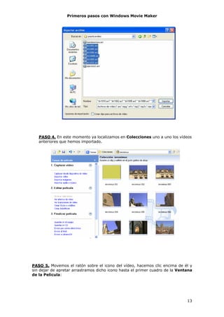 Primeros pasos con Windows Movie Maker




   PASO 4. En este momento ya localizamos en Colecciones uno a uno los vídeos
   anteriores que hemos importado.




PASO 5. Movemos el ratón sobre el icono del vídeo, hacemos clic encima de él y
sin dejar de apretar arrastramos dicho icono hasta el primer cuadro de la Ventana
de la Película:




                                                                              13
 
