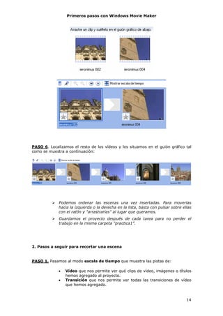 Primeros pasos con Windows Movie Maker




PASO 6. Localizamos el resto de los vídeos y los situamos en el guión gráfico tal
como se muestra a continuación:




             Podemos ordenar las escenas una vez insertadas. Para moverlas
             hacia la izquierda o la derecha en la lista, basta con pulsar sobre ellas
             con el ratón y "arrastrarlas" al lugar que queramos.
             Guardamos el proyecto después de cada tarea para no perder el
             trabajo en la misma carpeta “practica1”.




2. Pasos a seguir para recortar una escena


PASO 1. Pasamos al modo escala de tiempo que muestra las pistas de:

             •   Vídeo que nos permite ver qué clips de vídeo, imágenes o títulos
                 hemos agregado al proyecto.
             •   Transición que nos permite ver todas las transiciones de vídeo
                 que hemos agregado.



                                                                                   14
 