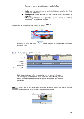 Primeros pasos con Windows Movie Maker


              •   Audio que nos permite ver el audio incluido en los clips de vídeo
                  agregados al proyecto.
              •   Audio/Música nos permite ver los clips de audio agregados al
                  proyecto.
              •   Título superpuesto nos permite ver los títulos y créditos
                  agregados a la escala de tiempo.



Estas pistas se despliegan haciendo clic sobre




       Podemos utilizar las lupas          hasta obtener un tamaño en los vídeos
       similar a este:




       Cada fragmento de vídeo se visualiza con su primera imagen y
       un rectángulo comprendido entre el punto de entrada y el de
       salida, podemos desechar ciertas partes del fichero que no nos
       interesan.




PASO 2. Pulsa en el clip a recortar y mueve el ratón hasta uno de los bordes
laterales del rectángulo, el cursor del ratón se mostrará así:




                                                                                15
 