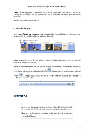 Primeros pasos con Windows Movie Maker


PASO 3. Arrastrando y soltando en el lugar adecuado lograremos reducir el
fragmento del vídeo, de tal forma que no se visualiza la parte que queremos
desechar.

Guarda nuevamente el proyecto.



3. Línea de tiempo


En el modo Escala de tiempo existe un deslizador de posición en el vídeo que nos
va a permitir ir rápidamente a la posición deseada:




Podemos desplazarnos al lugar elegido dentro de la escena posicionándonos en el
lugar adecuado con el ratón.

De igual forma podemos cortar un clip en dos fragmentos colocando el deslizador

en el lugar adecuado y pulsando el botón     . Para capturar una imagen, pulsa el

botón      . Ambos están situados en la parte inferior derecha del monitor o
ventana de visualización.




ACTIVIDAD




         Abre el proyecto que has creado y por medio de la herramienta
         de recortar elimina las tomas defectuosas, desenfocadas, etc.

         Guarda el archivo en la carpeta creada, asignándole un nombre
         y envíalo al tutor.




                                                                              16
 