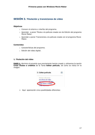 Primeros pasos con Windows Movie Maker




SESIÓN 3. Titulación y transiciones de vídeo


Objetivos
      o Conocer el entorno o interfaz del programa.
      o Aprender a poner Títulos a la película creada con de Edición del programa
        Movie Maker.
      o Aprender a poner Transiciones a la película creada con el programa Movie
        Maker.


Contenidos
      o Características del programa.
      o Edición del vídeo digital.




1. Titulación del vídeo

PASO 1. Abrimos el proyecto que previamente hemos creado y utilizamos la opción
Crear títulos o créditos de la Tarea Editar película, tal como se indica en la
imagen:




            Aquí aparecerán cinco posibilidades diferentes:




                                                                              17
 
