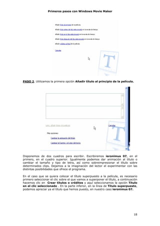 Primeros pasos con Windows Movie Maker




PASO 2. Utilizamos la primera opción Añadir título al principio de la película.




Disponemos de dos cuadros para escribir. Escribiremos ieronimus 07, en el
primero, en el cuadro superior. Igualmente podemos dar animación al título o
cambiar el tamaño y tipo de letra, así como sobreimpresionar el título sobre
determinados clips. Dejamos a la imaginación del lector el experimentar con las
distintas posibilidades que ofrece el programa.

En el caso que se quiera colocar el título superpuesto a la película, es necesario
primero seleccionar el clic sobre el que vamos a superponer el título, a continuación
hacemos clic en Crear títulos o créditos y aquí seleccionamos la opción Título
en el clic seleccionado . En la parte inferior, en la línea de Título superpuesto,
podemos apreciar ya el título que hemos puesto, en nuestro caso ieronimus 07.




                                                                                  18
 