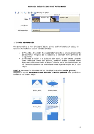 Primeros pasos con Windows Movie Maker




2. Efectos de transición

Una transición es el paso progresivo de una escena a otra mediante un efecto, en
Windows Movie Maker existen variados efectos:

      •   El "fundido o transición de encadenado" consiste en el desvanecimiento
          de las últimas imágenes de una escena y la aparición de los primeros de
          la siguiente:
      •   El "fundido a negro", o a cualquier otro color, es otro efecto utilizado
          como transición entre dos escenas, también puede utilizarse como
          apertura o cierre del vídeo. El efecto consiste en el desvanecimiento de
          los últimos fotogramas de una escena hasta dejar la imagen en el color
          negro.

PASO 1. Para realizar estos efectos nos situamos en el modo Guión gráfico y
elegimos la opción Ver transiciones de vídeo en Editar película. Nos aparecerán
diferentes opciones a elegir:




                                                                                   19
 