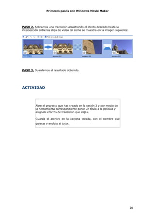 Primeros pasos con Windows Movie Maker




PASO 2. Aplicamos una transición arrastrando el efecto deseado hasta la
intersección entre los clips de vídeo tal como se muestra en la imagen siguiente:




PASO 3. Guardamos el resultado obtenido.




ACTIVIDAD




          Abre el proyecto que has creado en la sesión 2 y por medio de
          la herramienta correspondiente ponle un título a la película y
          asígnale efectos de transición que elijas.

          Guarda el archivo en la carpeta creada, con el nombre que
          quieras y envíalo al tutor.




                                                                                    20
 
