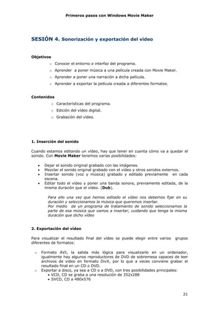Primeros pasos con Windows Movie Maker




SESIÓN 4. Sonorización y exportación del vídeo


Objetivos
             o Conocer el entorno o interfaz del programa.
             o Aprender a poner música a una película creada con Movie Maker.
             o Aprender a poner una narración a dicha película.
             o Aprender a exportar la película creada a diferentes formatos.


Contenidos
              o Características del programa.
              o Edición del vídeo digital.
              o Grabación del vídeo.




1. Inserción del sonido

Cuando estamos editando un vídeo, hay que tener en cuenta cómo va a quedar el
sonido. Con Movie Maker tenemos varias posibilidades:

     •    Dejar el sonido original grabado con las imágenes.
     •    Mezclar el sonido original grabado con el vídeo y otros sonidos externos.
     •    Insertar sonido (voz y música) grabado y editado previamente en cada
          escena.
     •    Editar todo el vídeo y poner una banda sonora, previamente editada, de la
          misma duración que el vídeo. (Dub).

            Para ello una vez que hemos editado el vídeo nos debemos fijar en su
            duración y seleccionamos la música que queremos insertar.
            Por medio de un programa de tratamiento de sonido seleccionamos la
            parte de esa música que vamos a insertar, cuidando que tenga la misma
            duración que dicho vídeo


2. Exportación del vídeo

Para visualizar el resultado final del vídeo se puede elegir entre varios      grupos
diferentes de formatos:

 o       Formato AVI, la salida más lógica para visualizarlo en un ordenador,
         igualmente hay algunos reproductores de DVD de sobremesa capaces de leer
         archivos de vídeo en formato DivX, por lo que a veces conviene grabar el
         resultado final en un CD o DVD.
 o       Exportar a disco, ya sea a CD o a DVD, con tres posibilidades principales:
            • VCD, CD se graba a una resolución de 352x288
            • SVCD, CD a 480x576



                                                                                  21
 
