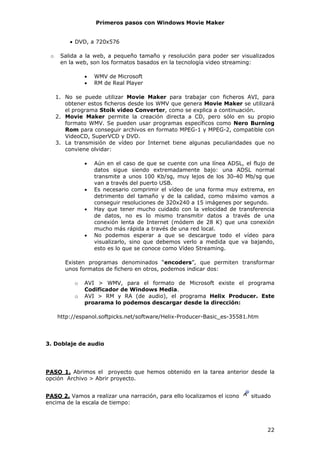 Primeros pasos con Windows Movie Maker


         • DVD, a 720x576

 o    Salida a la web, a pequeño tamaño y resolución para poder ser visualizados
      en la web, son los formatos basados en la tecnología video streaming:

               •   WMV de Microsoft
               •   RM de Real Player

     1. No se puede utilizar Movie Maker para trabajar con ficheros AVI, para
        obtener estos ficheros desde los WMV que genera Movie Maker se utilizará
        el programa Stoik video Converter, como se explica a continuación.
     2. Movie Maker permite la creación directa a CD, pero sólo en su propio
        formato WMV. Se pueden usar programas específicos como Nero Burning
        Rom para conseguir archivos en formato MPEG-1 y MPEG-2, compatible con
        VideoCD, SuperVCD y DVD.
     3. La transmisión de vídeo por Internet tiene algunas peculiaridades que no
        conviene olvidar:

               •   Aún en el caso de que se cuente con una línea ADSL, el flujo de
                   datos sigue siendo extremadamente bajo: una ADSL normal
                   transmite a unos 100 Kb/sg, muy lejos de los 30-40 Mb/sg que
                   van a través del puerto USB.
               •   Es necesario comprimir el vídeo de una forma muy extrema, en
                   detrimento del tamaño y de la calidad, como máximo vamos a
                   conseguir resoluciones de 320x240 a 15 imágenes por segundo.
               •   Hay que tener mucho cuidado con la velocidad de transferencia
                   de datos, no es lo mismo transmitir datos a través de una
                   conexión lenta de Internet (módem de 28 K) que una conexión
                   mucho más rápida a través de una red local.
               •   No podemos esperar a que se descargue todo el vídeo para
                   visualizarlo, sino que debemos verlo a medida que va bajando,
                   esto es lo que se conoce como Vídeo Streaming.

        Existen programas denominados “encoders”, que permiten transformar
        unos formatos de fichero en otros, podemos indicar dos:

           o   AVI > WMV, para el formato de Microsoft existe el programa
               Codificador de Windows Media.
           o   AVI > RM y RA (de audio), el programa Helix Producer. Este
               proarama lo podemos descargar desde la dirección:

     http://espanol.softpicks.net/software/Helix-Producer-Basic_es-35581.htm




3. Doblaje de audio




PASO 1. Abrimos el proyecto que hemos obtenido en la tarea anterior desde la
opción Archivo > Abrir proyecto.


PASO 2. Vamos a realizar una narración, para ello localizamos el icono   situado
encima de la escala de tiempo:




                                                                               22
 