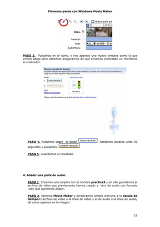 Primeros pasos con Windows Movie Maker




PASO 3. Pulsamos en el icono, y nos aparece una nueva ventana como la que
vemos abajo pero debemos asegurarnos de que tenemos conectado un micrófono
al ordenador.




   PASO 4. Pulsamos sobre el botón                    , hablamos durante unos 30
   segundos y pulsamos

   PASO 5. Guardamos el resultado.




4. Añadir una pista de audio

   PASO 1. Creamos una carpeta con el nombre practica2 y en ella guardamos el
   archivo de vídeo que previamente hemos creado y otro de audio con formato
   .wav que queremos añadir.

   PASO 2. Abrimos Movie Maker y arrastramos ambos archivos a la escala de
   tiempo.El archivo de vídeo a la línea de vídeo y el de audio a la línea de audio,
   tal como aparece en la imagen:



                                                                                 23
 