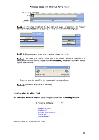 Primeros pasos con Windows Movie Maker




   PASO 3. Podemos modificar la duración del audio arrastrando del tirador
   correspondiente hasta que el audio y el vídeo tengan la misma longitud:




   PASO 4. Guardamos en la carpeta creada el nuevo proyecto.

   PASO 5. En caso que tengas varias pistas de audio, podemos intensificar /
   atenuar el volumen entre ambas en Herramientas/ Niveles de audio, donde
   aparece la ventana:




       Que nos permite modificar la relación entre ambas pistas.

   PASO 6. Volvemos a guardar el proyecto.




5. Obtención del vídeo final

En Windows Movie Maker es necesario posicionarse en Finalizar película:




Que contiene las siguientes opciones:




                                                                          24
 