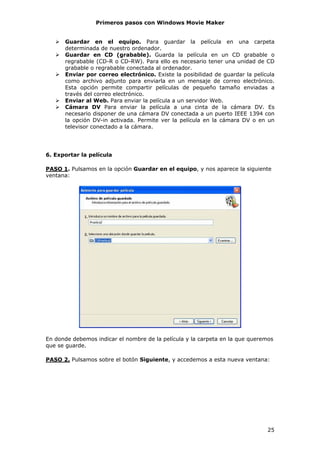 Primeros pasos con Windows Movie Maker


      Guardar en el equipo. Para guardar la película en una carpeta
      determinada de nuestro ordenador.
      Guardar en CD (grabable). Guarda la película en un CD grabable o
      regrabable (CD-R o CD-RW). Para ello es necesario tener una unidad de CD
      grabable o regrabable conectada al ordenador.
      Enviar por correo electrónico. Existe la posibilidad de guardar la película
      como archivo adjunto para enviarla en un mensaje de correo electrónico.
      Esta opción permite compartir películas de pequeño tamaño enviadas a
      través del correo electrónico.
      Enviar al Web. Para enviar la película a un servidor Web.
      Cámara DV Para enviar la película a una cinta de la cámara DV. Es
      necesario disponer de una cámara DV conectada a un puerto IEEE 1394 con
      la opción DV-in activada. Permite ver la película en la cámara DV o en un
      televisor conectado a la cámara.




6. Exportar la película

PASO 1. Pulsamos en la opción Guardar en el equipo, y nos aparece la siguiente
ventana:




En donde debemos indicar el nombre de la película y la carpeta en la que queremos
que se guarde.

PASO 2. Pulsamos sobre el botón Siguiente, y accedemos a esta nueva ventana:




                                                                              25
 