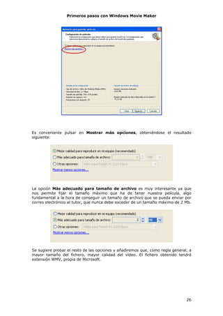 Primeros pasos con Windows Movie Maker




Es conveniente pulsar en Mostrar más opciones, obteniéndose el resultado
siguiente:




La opción Más adecuado para tamaño de archivo es muy interesante ya que
nos permite fijar el tamaño máximo que ha de tener nuestra película, algo
fundamental a la hora de conseguir un tamaño de archivo que se pueda enviar por
correo electrónico al tutor, que nunca debe exceder de un tamaño máximo de 2 Mb.




Se sugiere probar el resto de las opciones y añadiremos que, como regla general, a
mayor tamaño del fichero, mayor calidad del vídeo. El fichero obtenido tendrá
extensión WMV, propia de Microsoft.




                                                                               26
 