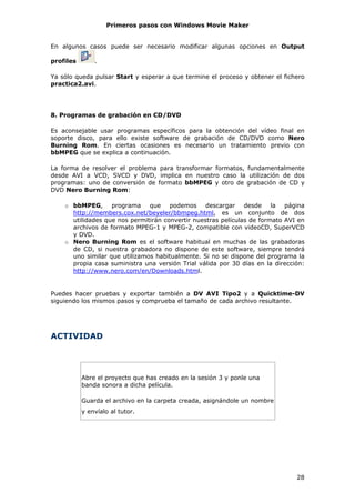 Primeros pasos con Windows Movie Maker


En algunos casos puede ser necesario modificar algunas opciones en Output

profiles       .

Ya sólo queda pulsar Start y esperar a que termine el proceso y obtener el fichero
practica2.avi.




8. Programas de grabación en CD/DVD

Es aconsejable usar programas específicos para la obtención del vídeo final en
soporte disco, para ello existe software de grabación de CD/DVD como Nero
Burning Rom. En ciertas ocasiones es necesario un tratamiento previo con
bbMPEG que se explica a continuación.

La forma de resolver el problema para transformar formatos, fundamentalmente
desde AVI a VCD, SVCD y DVD, implica en nuestro caso la utilización de dos
programas: uno de conversión de formato bbMPEG y otro de grabación de CD y
DVD Nero Burning Rom:

    o bbMPEG, programa que podemos descargar desde la página
      http://members.cox.net/beyeler/bbmpeg.html, es un conjunto de dos
      utilidades que nos permitirán convertir nuestras películas de formato AVI en
      archivos de formato MPEG-1 y MPEG-2, compatible con videoCD, SuperVCD
      y DVD.
    o Nero Burning Rom es el software habitual en muchas de las grabadoras
      de CD, si nuestra grabadora no dispone de este software, siempre tendrá
      uno similar que utilizamos habitualmente. Si no se dispone del programa la
      propia casa suministra una versión Trial válida por 30 días en la dirección:
      http://www.nero.com/en/Downloads.html.


Puedes hacer pruebas y exportar también a DV AVI Tipo2 y a Quicktime-DV
siguiendo los mismos pasos y comprueba el tamaño de cada archivo resultante.




ACTIVIDAD




           Abre el proyecto que has creado en la sesión 3 y ponle una
           banda sonora a dicha película.

           Guarda el archivo en la carpeta creada, asignándole un nombre
           y envíalo al tutor.




                                                                               28
 