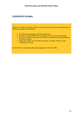 Primeros pasos con Windows Movie Maker




EJERCICIO GLOBAL




Elabora un vídeo en formato AVI de un tema de libre elección que deberá tener al
menos los siguientes elementos:


      o Un título de presentación sobreimpresionado.
      o Al menos 3 tomas diferentes enlazadas a través de las transiciones.
      o Una voz en Off que nos narre los eventos de cada toma acompañado de
        un fondo musical.
      o Títulos de crédito con el nombre del autor y el lugar donde ha sido
        realizadas las tomas.


Envía al tutor un fragmento del vídeo asignado en formato WMV.




                                                                              29
 