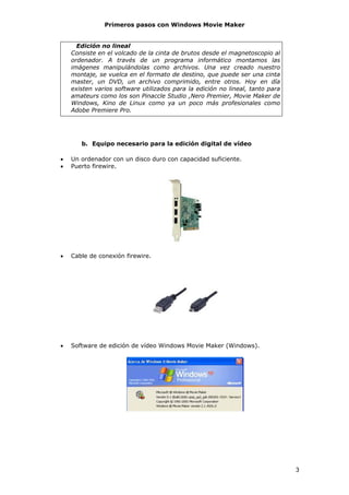 Primeros pasos con Windows Movie Maker


      Edición no lineal
    Consiste en el volcado de la cinta de brutos desde el magnetoscopio al
    ordenador. A través de un programa informático montamos las
    imágenes manipulándolas como archivos. Una vez creado nuestro
    montaje, se vuelca en el formato de destino, que puede ser una cinta
    master, un DVD, un archivo comprimido, entre otros. Hoy en día
    existen varios software utilizados para la edición no lineal, tanto para
    amateurs como los son Pinaccle Studio ,Nero Premier, Movie Maker de
    Windows, Kino de Linux como ya un poco más profesionales como
    Adobe Premiere Pro.




       b. Equipo necesario para la edición digital de vídeo

•   Un ordenador con un disco duro con capacidad suficiente.
•   Puerto firewire.




•   Cable de conexión firewire.




•   Software de edición de vídeo Windows Movie Maker (Windows).




                                                                               3
 