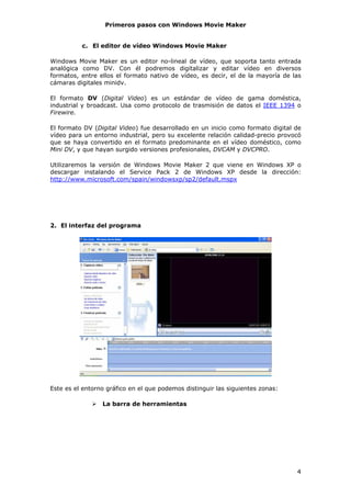 Primeros pasos con Windows Movie Maker


          c. El editor de vídeo Windows Movie Maker

Windows Movie Maker es un editor no-lineal de vídeo, que soporta tanto entrada
analógica como DV. Con él podremos digitalizar y editar vídeo en diversos
formatos, entre ellos el formato nativo de vídeo, es decir, el de la mayoría de las
cámaras digitales minidv.

El formato DV (Digital Video) es un estándar de vídeo de gama doméstica,
industrial y broadcast. Usa como protocolo de trasmisión de datos el IEEE 1394 o
Firewire.

El formato DV (Digital Video) fue desarrollado en un inicio como formato digital de
vídeo para un entorno industrial, pero su excelente relación calidad-precio provocó
que se haya convertido en el formato predominante en el vídeo doméstico, como
Mini DV, y que hayan surgido versiones profesionales, DVCAM y DVCPRO.

Utilizaremos la versión de Windows Movie Maker 2 que viene en Windows XP o
descargar instalando el Service Pack 2 de Windows XP desde la dirección:
http://www.microsoft.com/spain/windowsxp/sp2/default.mspx




2. El interfaz del programa




Este es el entorno gráfico en el que podemos distinguir las siguientes zonas:

                 La barra de herramientas




                                                                                 4
 