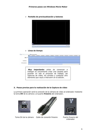 Primeros pasos con Windows Movie Maker




                Pantalla de previsualización y botones




                Línea de tiempo




                 Muy importante: antes de comenzar a
                trabajar es conveniente crear una carpeta para
                guardar en ella el proyecto de trabajo, las
                capturas de vídeo, los sonidos y cualquier otro
                elemento que vaya a intervenir en la edición.




3. Pasos previos para la realización de la Captura de vídeo

La primera operación será la conexión de la cámara de vídeo al ordenador mediante
la toma DV de la cámara y el puerto firewire del ordenador.




 Toma DV de la cámara     Cable de conexión firewire      Puerto firewire del
                                                             ordenador




                                                                                6
 