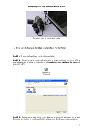 Primeros pasos con Windows Movie Maker




                        Conexión para la captura de vídeo




4. Guía para la Captura de vídeo con Windows Movie Maker




PASO 1. Grabamos la película con la cámara digital.

PASO 2. Conectamos la cámara al ordenador y la encendemos en modo VCR o
reproducción de la cinta y elegimos en el Asistente para captura de vídeo el
dispositivo DV.




PASO 3. Pulsamos en ese icono y nos aparece la siguiente ventana, en la que
tenemos que indicar el nombre del vídeo y la carpeta donde queremos guardarlo.


                                                                            7
 