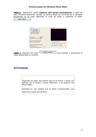 Primeros pasos con Windows Movie Maker


PASO 6. Elegimos la opción Capturar sólo partes manualmente. A partir de
este momento podremos manejar la cámara desde los controles de la pantalla,
situaremos en el lugar adecuado la cinta de vídeo y pulsamos el botón
                   .




PASO 7. Hacemos clic sobre                       para finalizar y guardamos el
vídeo asignándole un nombre.




ACTIVIDAD




         Siguiendo los pasos que hemos visto en la sesión 1 graba una
         película con al menos 3 tomas diferentes y la capturas con
         Movie Maker.

         Guárdala en una carpeta que se llame “practicavideo” que
         habremos creado previamente.




                                                                            9
 