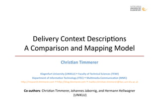 Delivery Context Descrip1ons 
  A Comparison and Mapping Model 
                                 Chris&an Timmerer 

               Klagenfurt University (UNIKLU)  Faculty of Technical Sciences (TEWI) 
         Department of Informa&on Technology (ITEC)  Mul&media Communica&on (MMC) 
h9p://research.1mmerer.com  h9p://blog.1mmerer.com  mailto:chris1an.1mmerer@itec.uni‐klu.ac.at 


  Co‐authors: Chris1an Timmerer, Johannes Jabornig, and Hermann Hellwagner 
                                   (UNIKLU) 
 