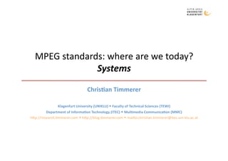 MPEG standards: where are we today? 
               Systems 
                                 Chris&an Timmerer 

               Klagenfurt University (UNIKLU)  Faculty of Technical Sciences (TEWI) 
         Department of Informa&on Technology (ITEC)  Mul&media Communica&on (MMC) 
h3p://research.8mmerer.com  h3p://blog.8mmerer.com  mailto:chris8an.8mmerer@itec.uni‐klu.ac.at 
 